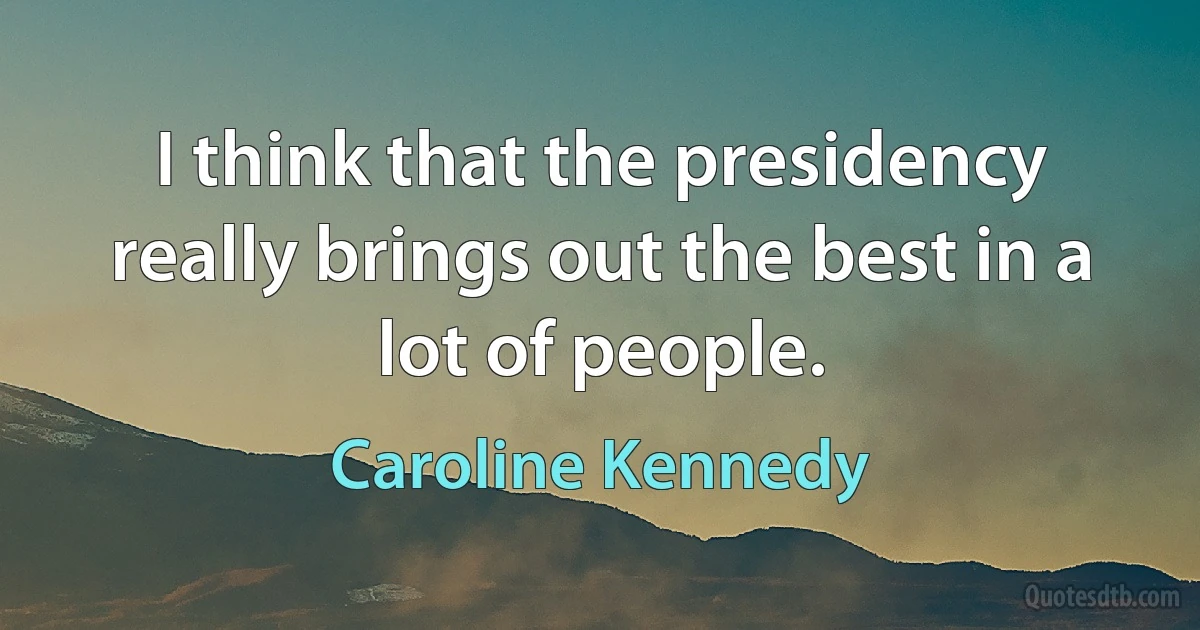 I think that the presidency really brings out the best in a lot of people. (Caroline Kennedy)