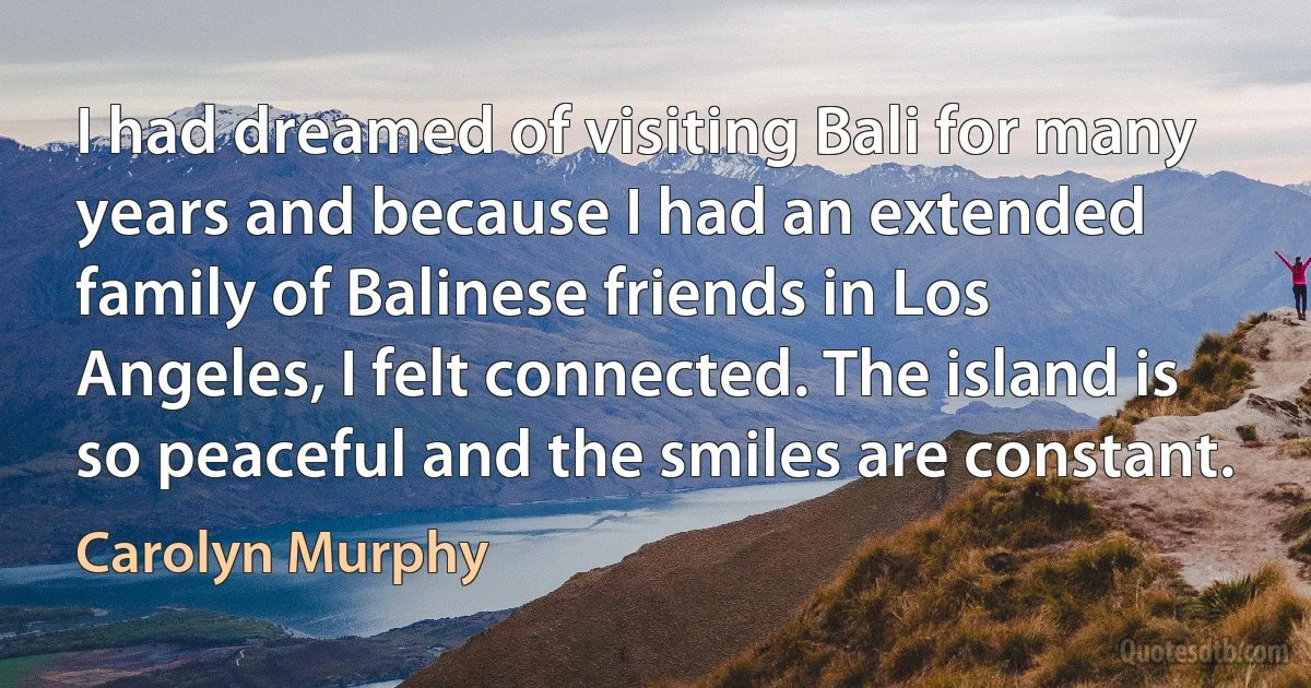 I had dreamed of visiting Bali for many years and because I had an extended family of Balinese friends in Los Angeles, I felt connected. The island is so peaceful and the smiles are constant. (Carolyn Murphy)