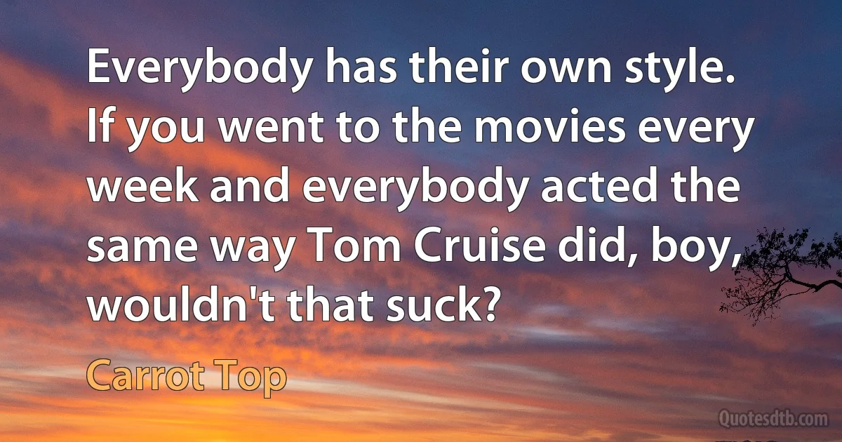 Everybody has their own style. If you went to the movies every week and everybody acted the same way Tom Cruise did, boy, wouldn't that suck? (Carrot Top)