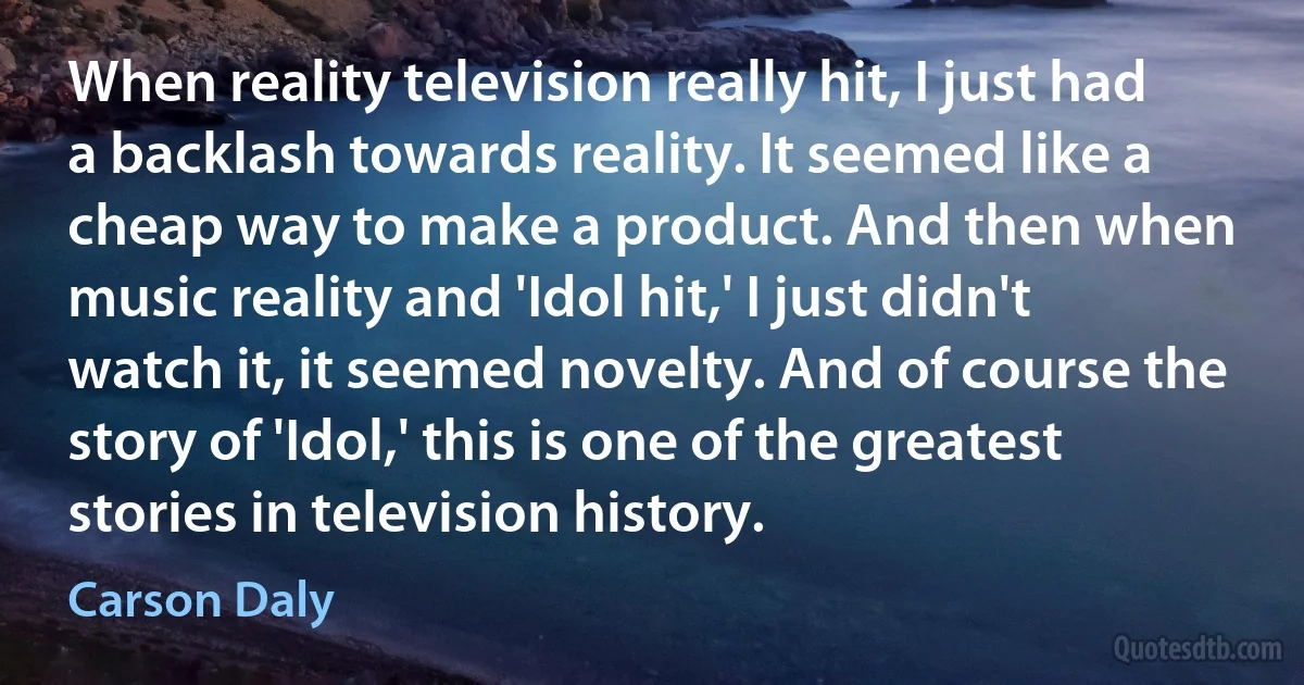 When reality television really hit, I just had a backlash towards reality. It seemed like a cheap way to make a product. And then when music reality and 'Idol hit,' I just didn't watch it, it seemed novelty. And of course the story of 'Idol,' this is one of the greatest stories in television history. (Carson Daly)