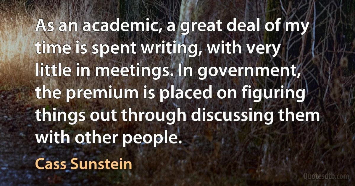 As an academic, a great deal of my time is spent writing, with very little in meetings. In government, the premium is placed on figuring things out through discussing them with other people. (Cass Sunstein)