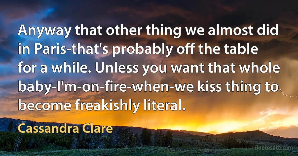 Anyway that other thing we almost did in Paris-that's probably off the table for a while. Unless you want that whole baby-I'm-on-fire-when-we kiss thing to become freakishly literal. (Cassandra Clare)