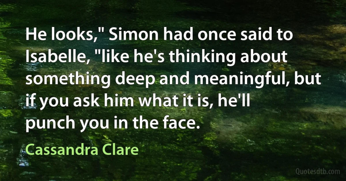 He looks," Simon had once said to Isabelle, "like he's thinking about something deep and meaningful, but if you ask him what it is, he'll punch you in the face. (Cassandra Clare)