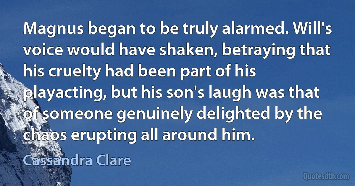 Magnus began to be truly alarmed. Will's voice would have shaken, betraying that his cruelty had been part of his playacting, but his son's laugh was that of someone genuinely delighted by the chaos erupting all around him. (Cassandra Clare)