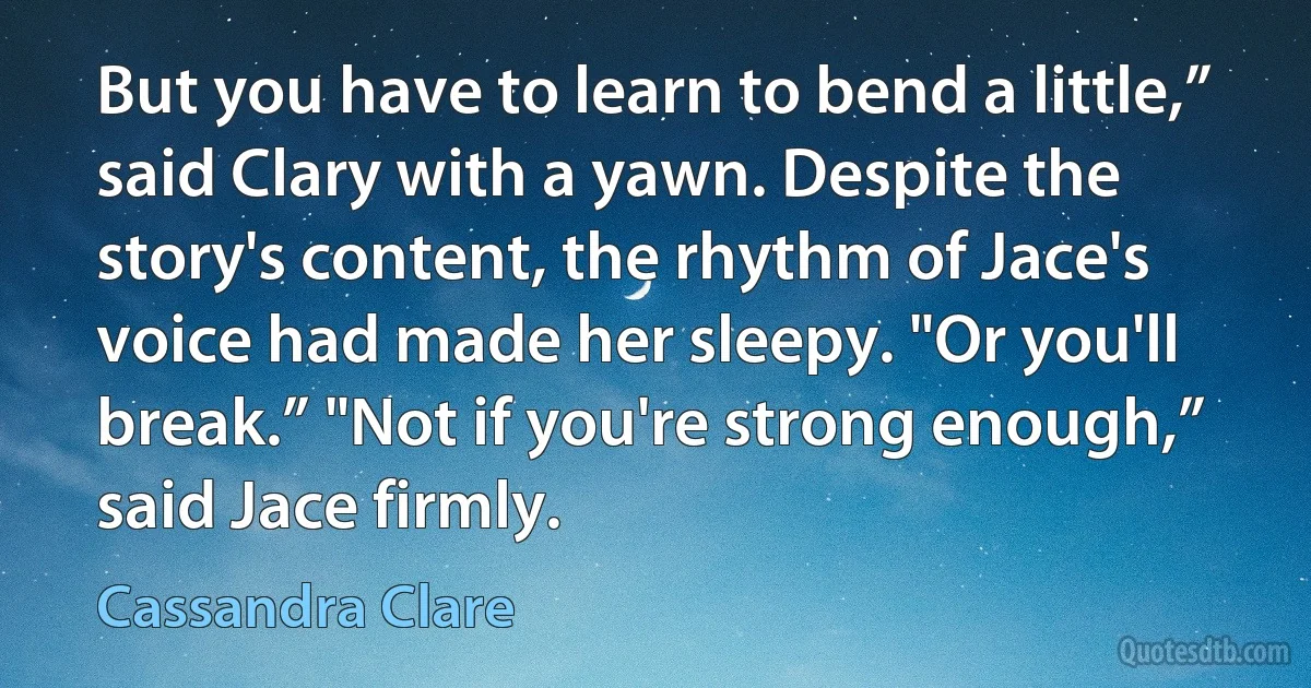 But you have to learn to bend a little,” said Clary with a yawn. Despite the story's content, the rhythm of Jace's voice had made her sleepy. "Or you'll break.” "Not if you're strong enough,” said Jace firmly. (Cassandra Clare)