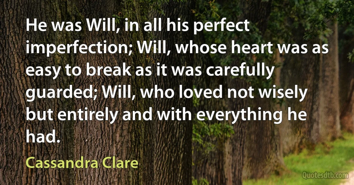 He was Will, in all his perfect imperfection; Will, whose heart was as easy to break as it was carefully guarded; Will, who loved not wisely but entirely and with everything he had. (Cassandra Clare)