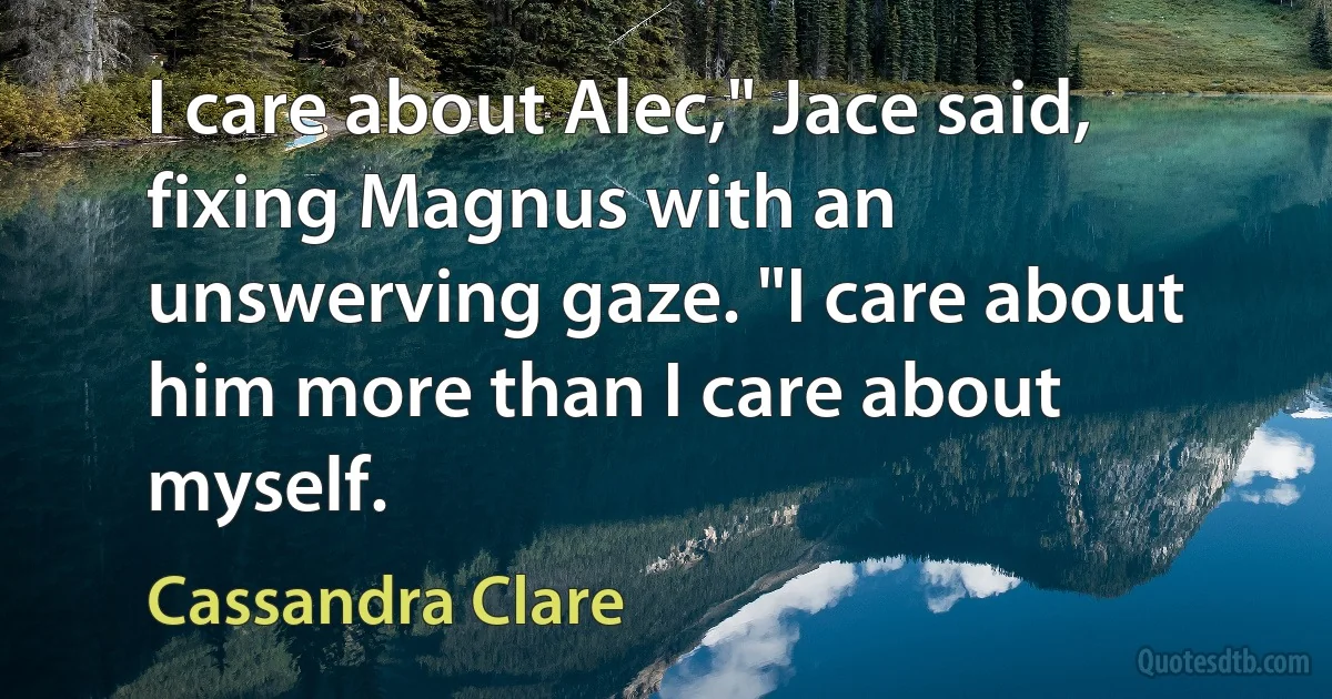 I care about Alec," Jace said, fixing Magnus with an unswerving gaze. "I care about him more than I care about myself. (Cassandra Clare)