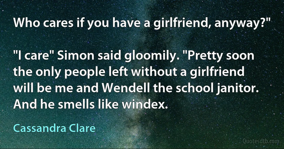 Who cares if you have a girlfriend, anyway?"

"I care" Simon said gloomily. "Pretty soon the only people left without a girlfriend will be me and Wendell the school janitor. And he smells like windex. (Cassandra Clare)