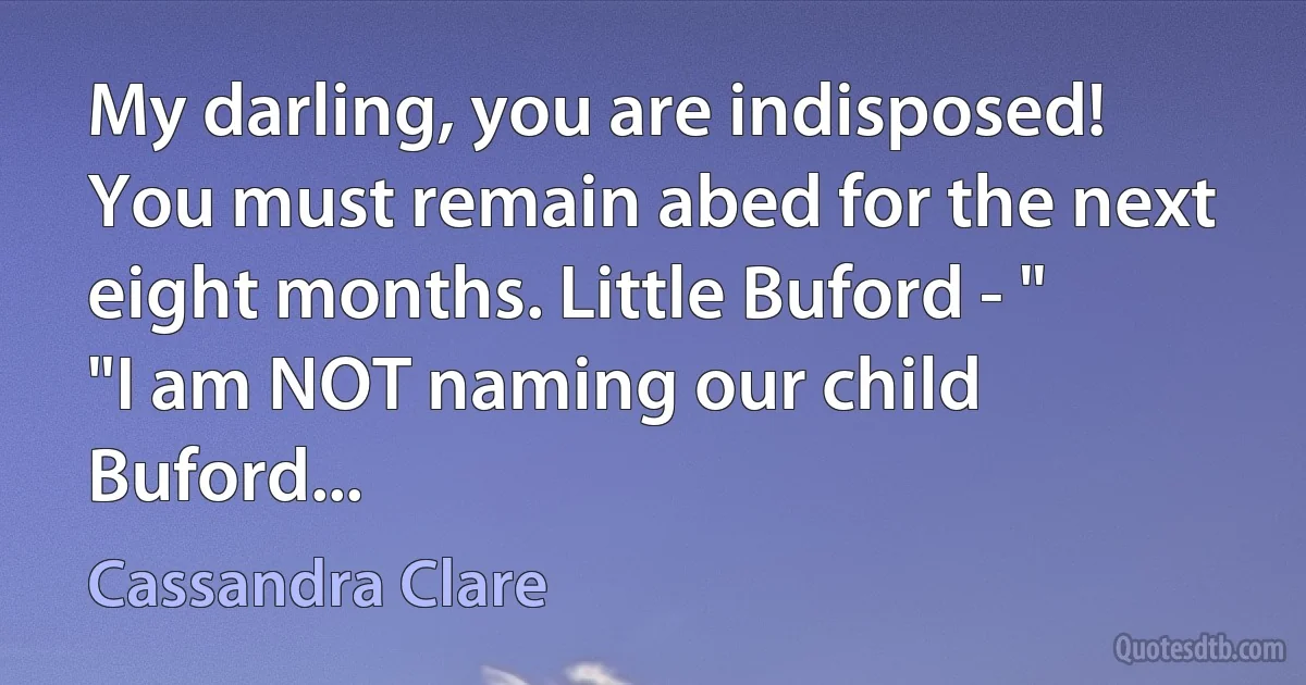 My darling, you are indisposed! You must remain abed for the next eight months. Little Buford - "
"I am NOT naming our child Buford... (Cassandra Clare)