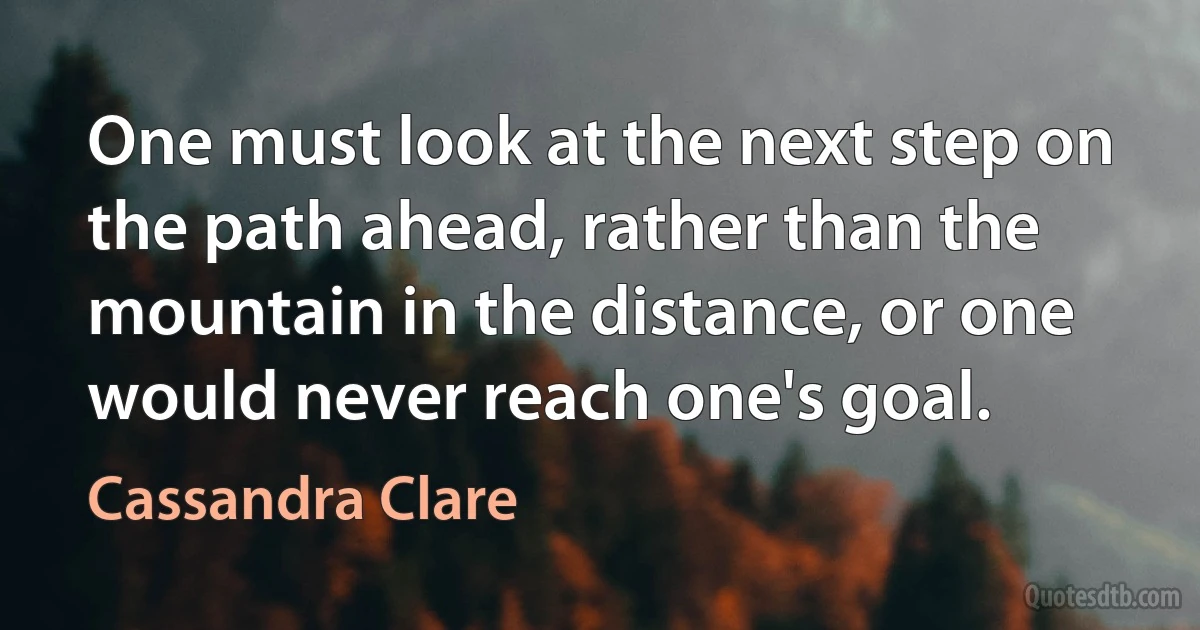 One must look at the next step on the path ahead, rather than the mountain in the distance, or one would never reach one's goal. (Cassandra Clare)