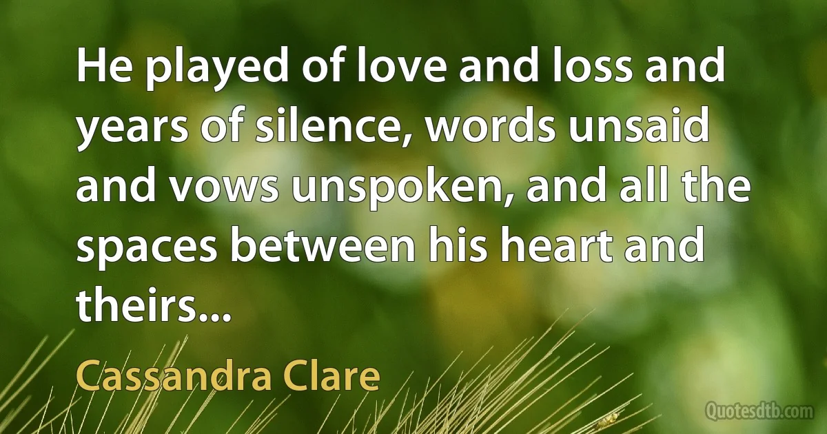 He played of love and loss and years of silence, words unsaid and vows unspoken, and all the spaces between his heart and theirs... (Cassandra Clare)