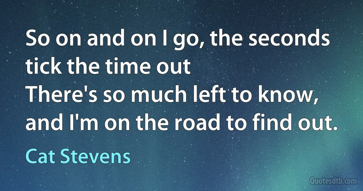 So on and on I go, the seconds tick the time out
There's so much left to know, and I'm on the road to find out. (Cat Stevens)