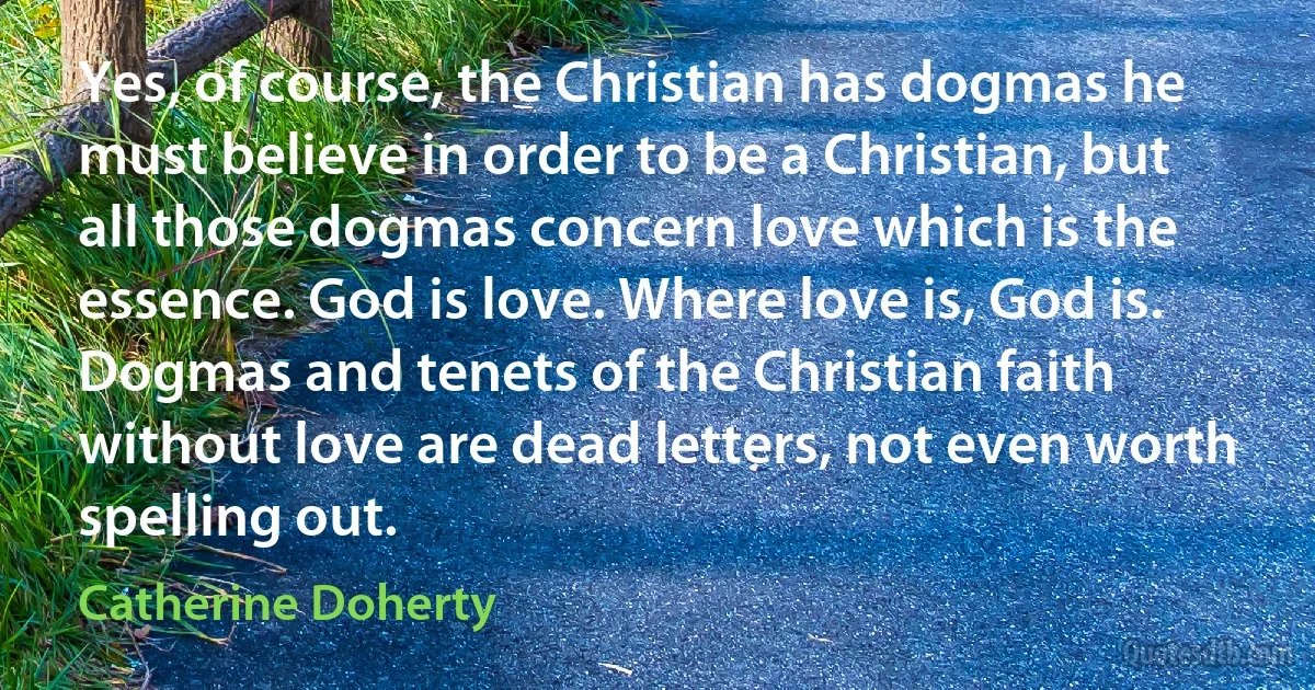 Yes, of course, the Christian has dogmas he must believe in order to be a Christian, but all those dogmas concern love which is the essence. God is love. Where love is, God is. Dogmas and tenets of the Christian faith without love are dead letters, not even worth spelling out. (Catherine Doherty)