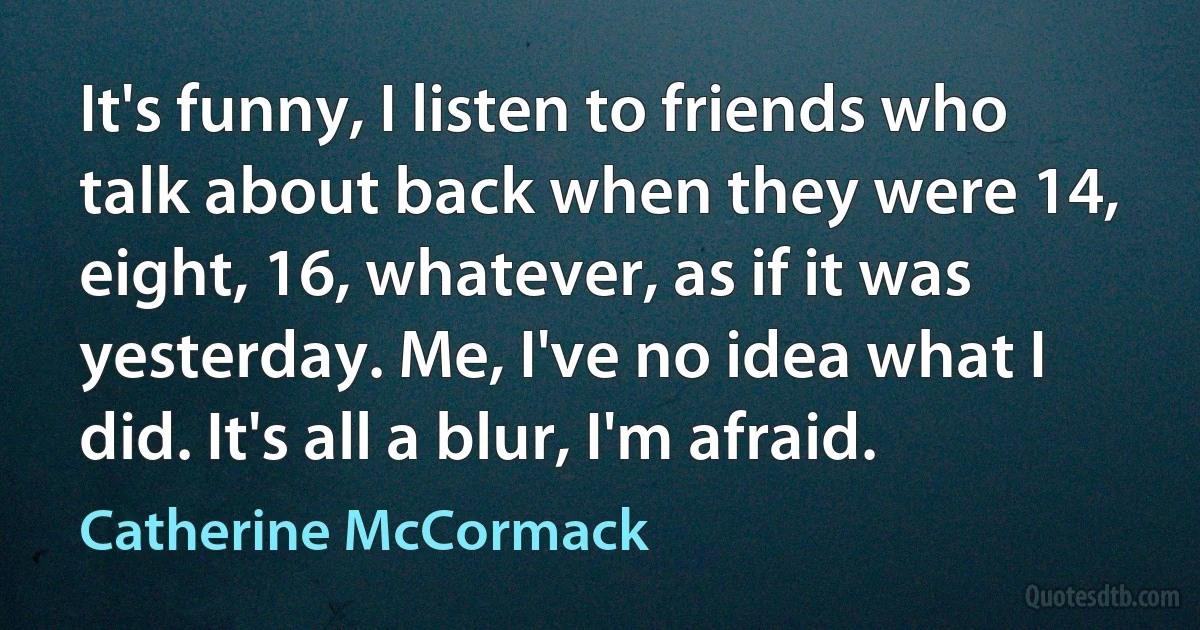 It's funny, I listen to friends who talk about back when they were 14, eight, 16, whatever, as if it was yesterday. Me, I've no idea what I did. It's all a blur, I'm afraid. (Catherine McCormack)