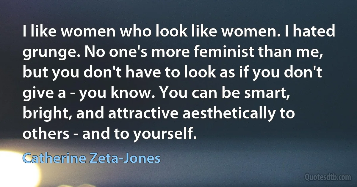 I like women who look like women. I hated grunge. No one's more feminist than me, but you don't have to look as if you don't give a - you know. You can be smart, bright, and attractive aesthetically to others - and to yourself. (Catherine Zeta-Jones)