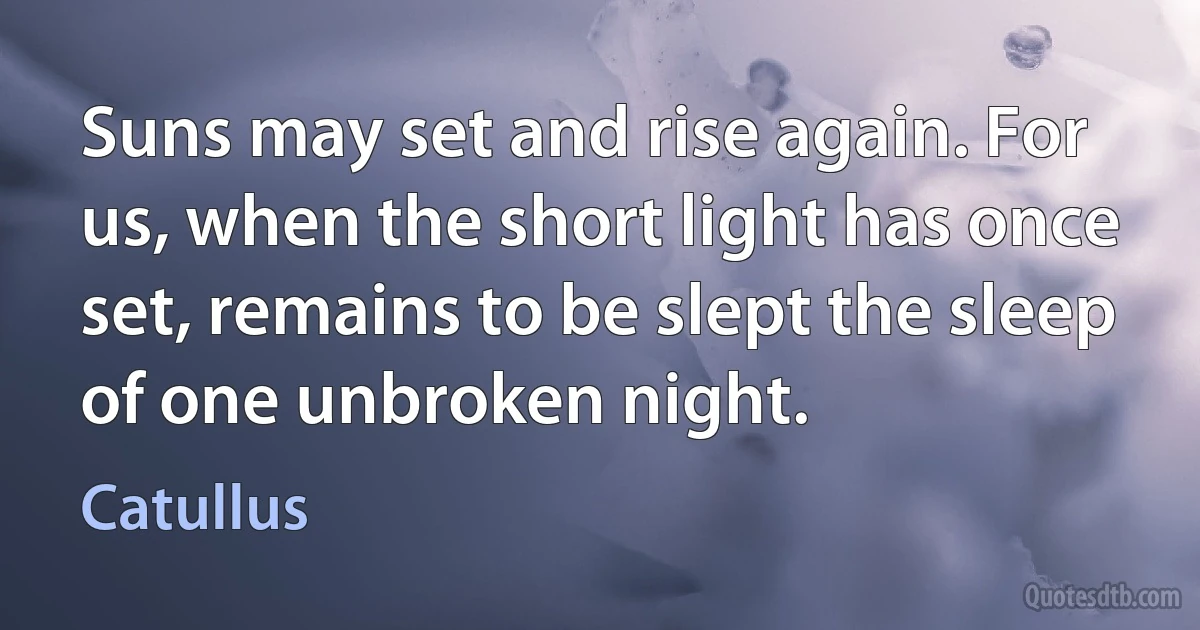 Suns may set and rise again. For us, when the short light has once set, remains to be slept the sleep of one unbroken night. (Catullus)