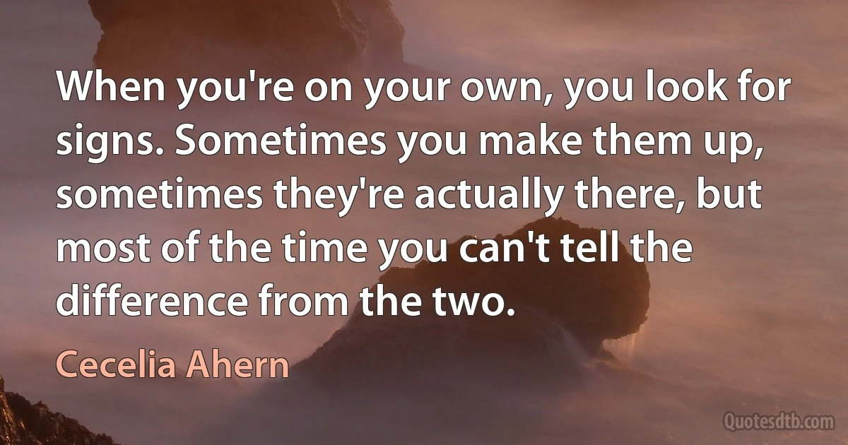 When you're on your own, you look for signs. Sometimes you make them up, sometimes they're actually there, but most of the time you can't tell the difference from the two. (Cecelia Ahern)