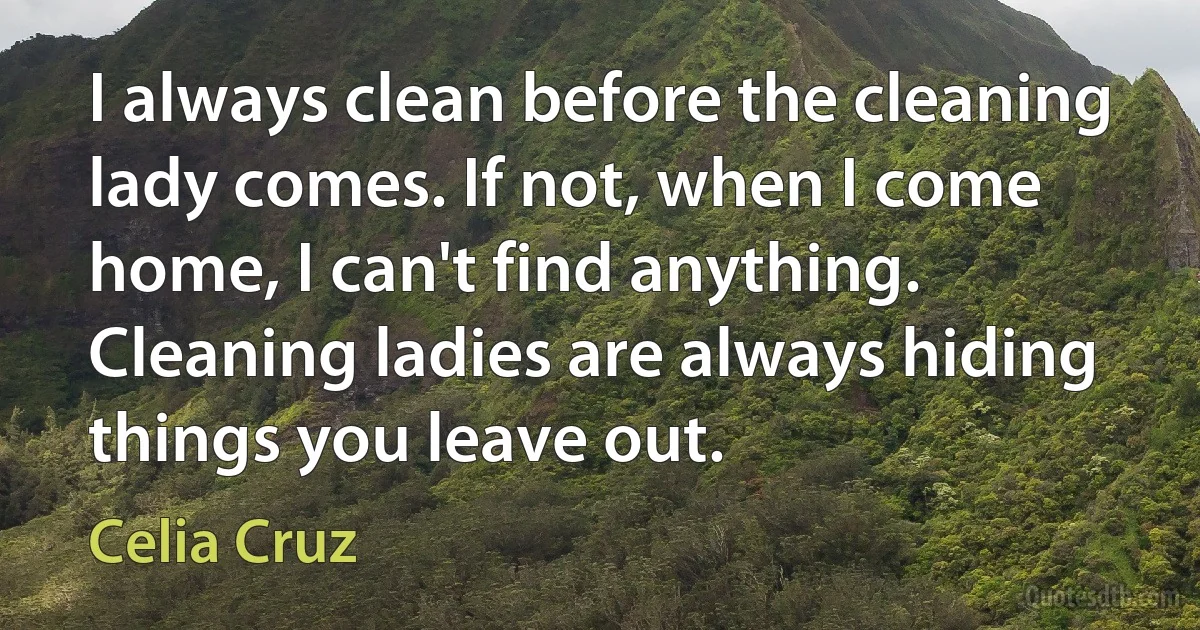 I always clean before the cleaning lady comes. If not, when I come home, I can't find anything. Cleaning ladies are always hiding things you leave out. (Celia Cruz)