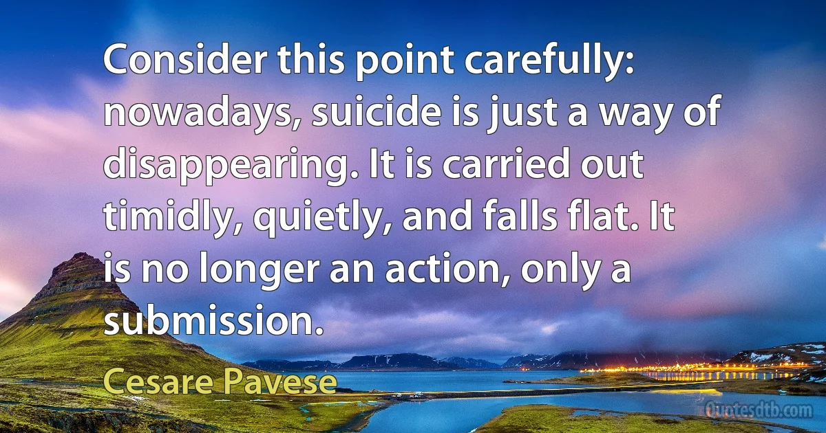 Consider this point carefully: nowadays, suicide is just a way of disappearing. It is carried out timidly, quietly, and falls flat. It is no longer an action, only a submission. (Cesare Pavese)