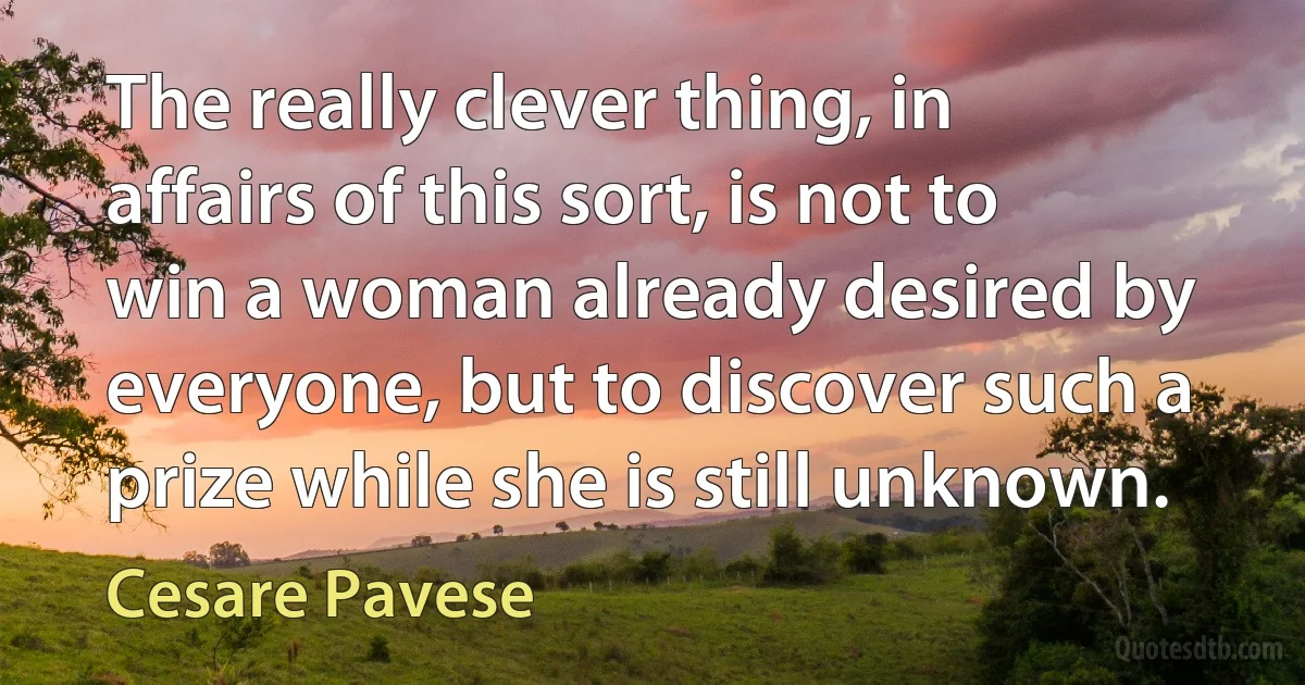 The really clever thing, in affairs of this sort, is not to win a woman already desired by everyone, but to discover such a prize while she is still unknown. (Cesare Pavese)