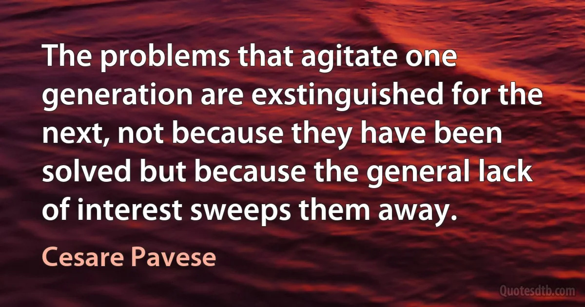 The problems that agitate one generation are exstinguished for the next, not because they have been solved but because the general lack of interest sweeps them away. (Cesare Pavese)