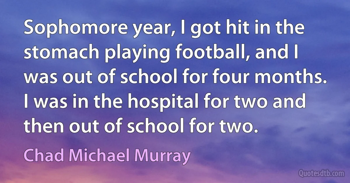 Sophomore year, I got hit in the stomach playing football, and I was out of school for four months. I was in the hospital for two and then out of school for two. (Chad Michael Murray)