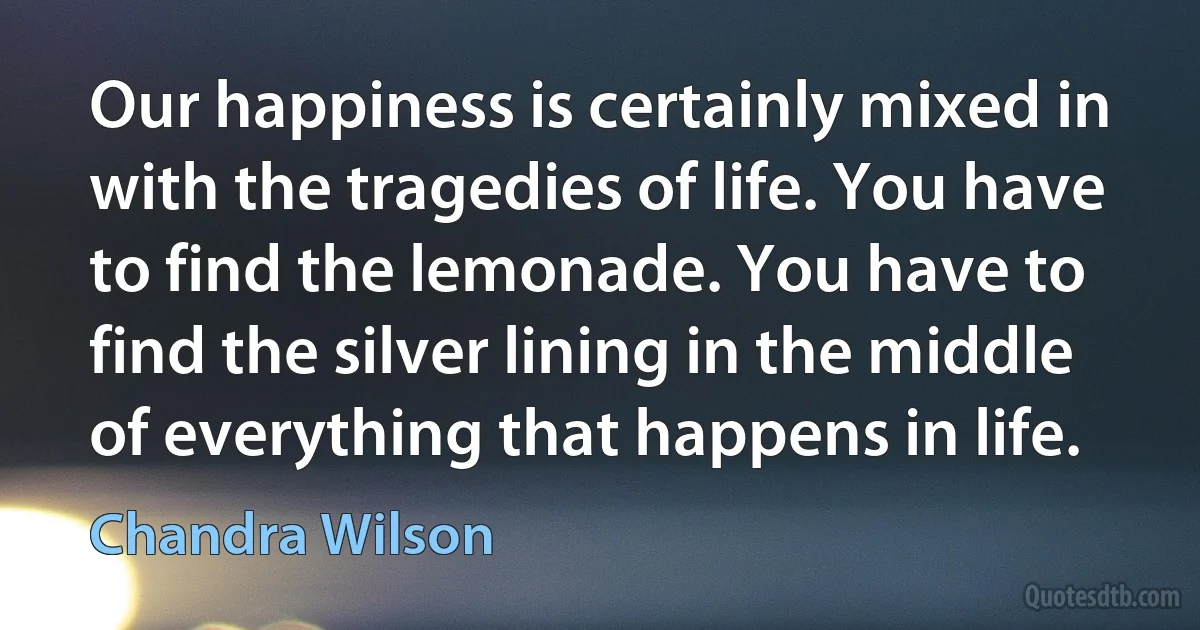 Our happiness is certainly mixed in with the tragedies of life. You have to find the lemonade. You have to find the silver lining in the middle of everything that happens in life. (Chandra Wilson)