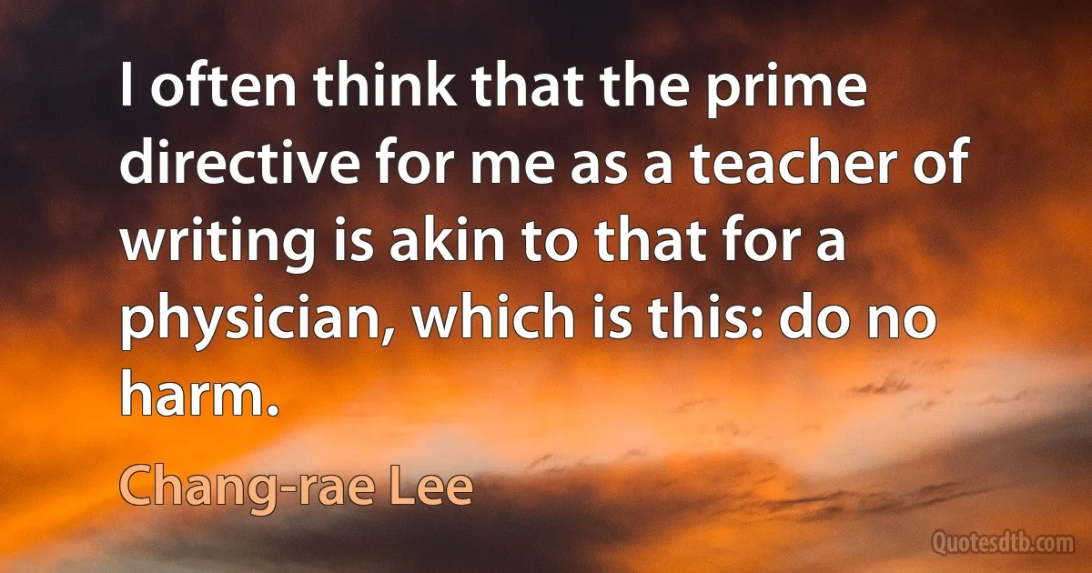 I often think that the prime directive for me as a teacher of writing is akin to that for a physician, which is this: do no harm. (Chang-rae Lee)