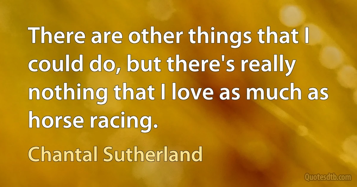 There are other things that I could do, but there's really nothing that I love as much as horse racing. (Chantal Sutherland)