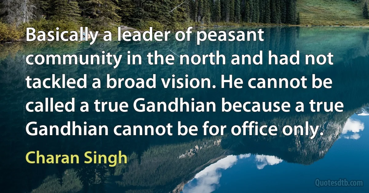 Basically a leader of peasant community in the north and had not tackled a broad vision. He cannot be called a true Gandhian because a true Gandhian cannot be for office only. (Charan Singh)