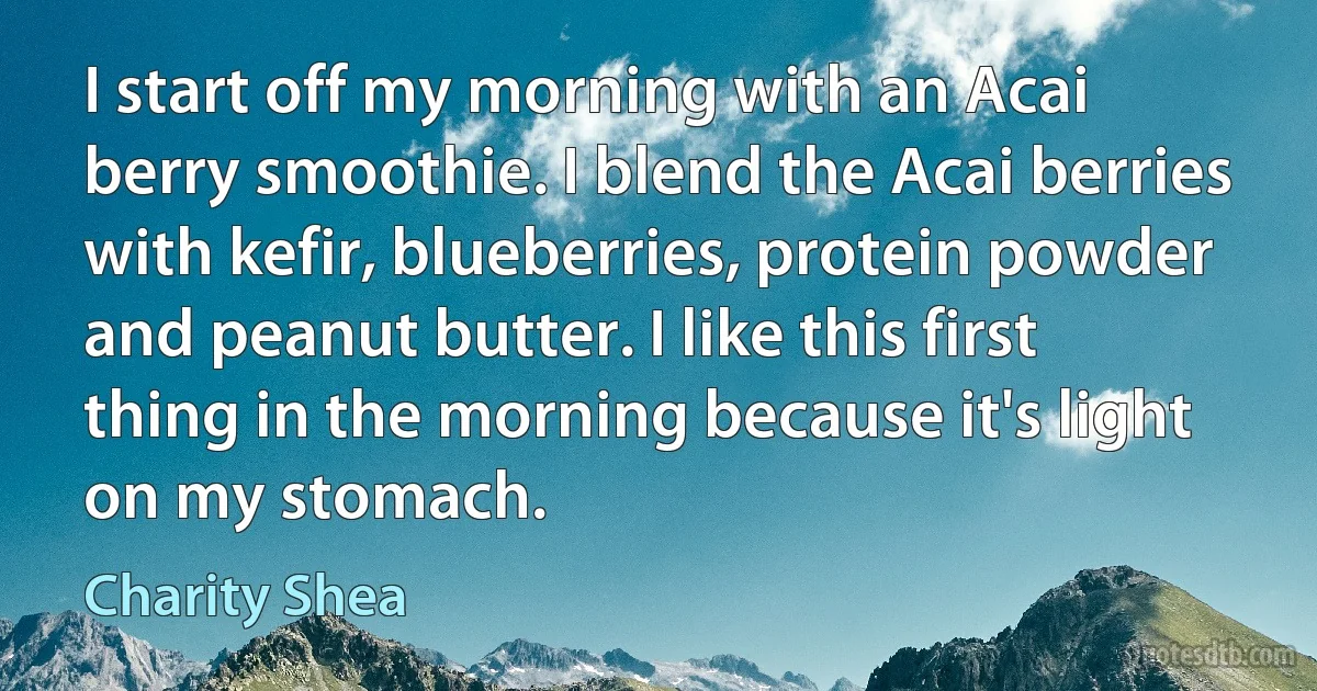 I start off my morning with an Acai berry smoothie. I blend the Acai berries with kefir, blueberries, protein powder and peanut butter. I like this first thing in the morning because it's light on my stomach. (Charity Shea)