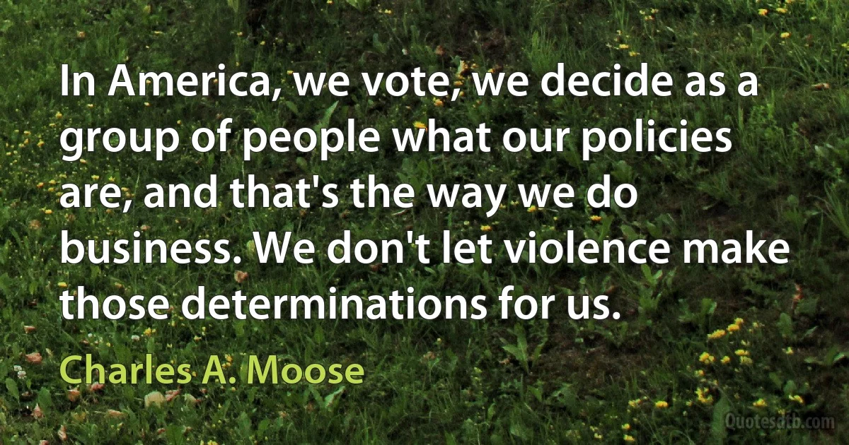 In America, we vote, we decide as a group of people what our policies are, and that's the way we do business. We don't let violence make those determinations for us. (Charles A. Moose)