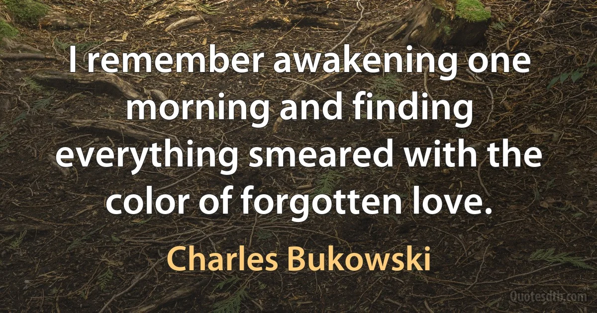 I remember awakening one morning and finding everything smeared with the color of forgotten love. (Charles Bukowski)