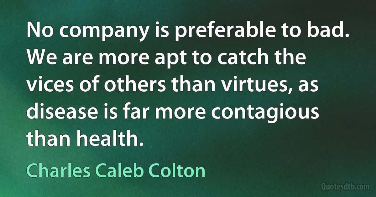 No company is preferable to bad. We are more apt to catch the vices of others than virtues, as disease is far more contagious than health. (Charles Caleb Colton)