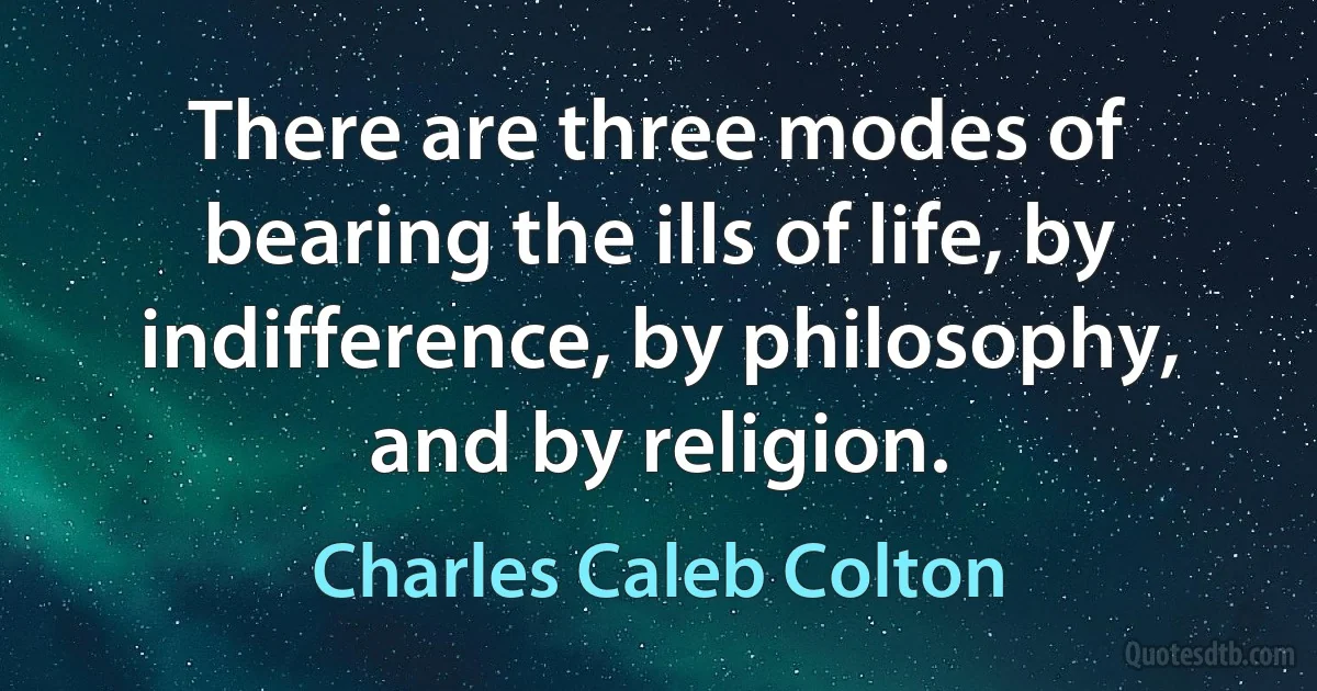 There are three modes of bearing the ills of life, by indifference, by philosophy, and by religion. (Charles Caleb Colton)