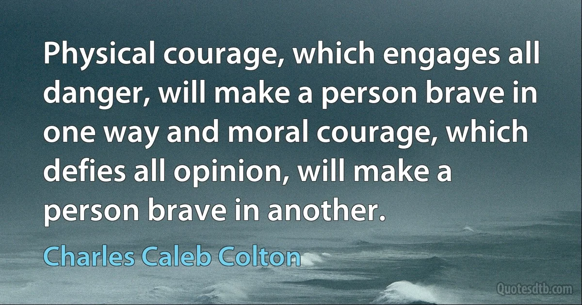 Physical courage, which engages all danger, will make a person brave in one way and moral courage, which defies all opinion, will make a person brave in another. (Charles Caleb Colton)