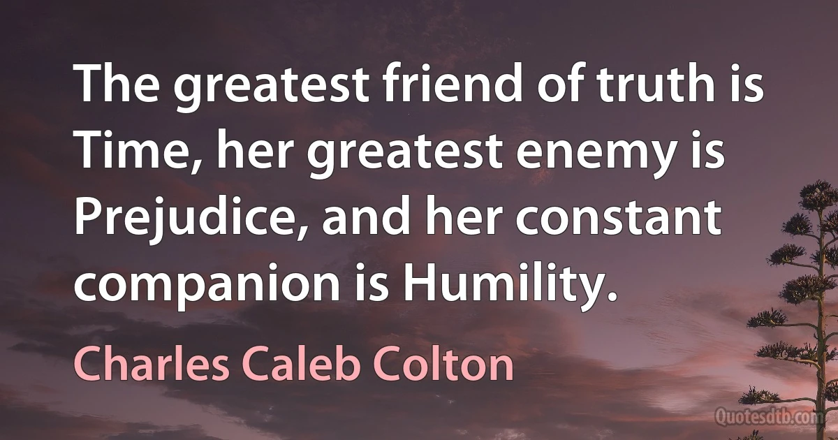 The greatest friend of truth is Time, her greatest enemy is Prejudice, and her constant companion is Humility. (Charles Caleb Colton)