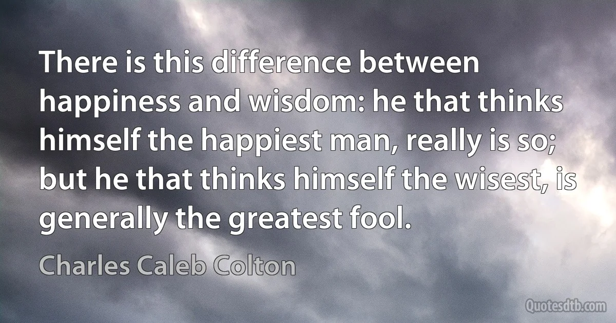 There is this difference between happiness and wisdom: he that thinks himself the happiest man, really is so; but he that thinks himself the wisest, is generally the greatest fool. (Charles Caleb Colton)