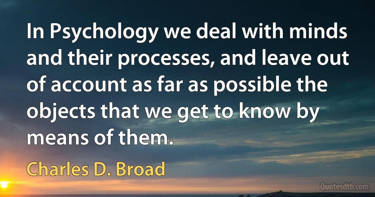 In Psychology we deal with minds and their processes, and leave out of account as far as possible the objects that we get to know by means of them. (Charles D. Broad)