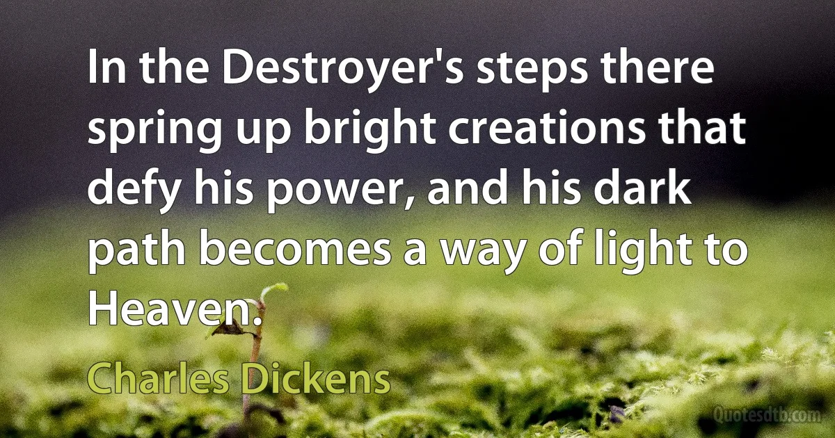 In the Destroyer's steps there spring up bright creations that defy his power, and his dark path becomes a way of light to Heaven. (Charles Dickens)