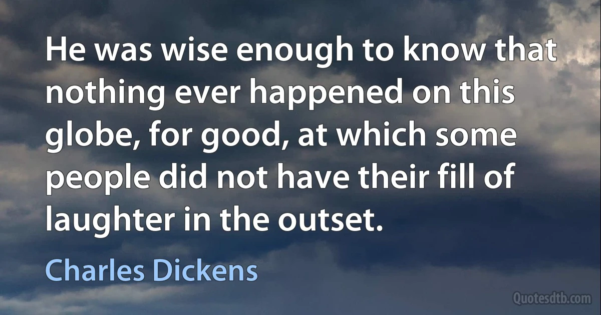 He was wise enough to know that nothing ever happened on this globe, for good, at which some people did not have their fill of laughter in the outset. (Charles Dickens)