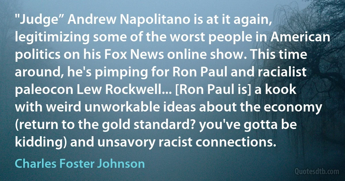 "Judge” Andrew Napolitano is at it again, legitimizing some of the worst people in American politics on his Fox News online show. This time around, he's pimping for Ron Paul and racialist paleocon Lew Rockwell... [Ron Paul is] a kook with weird unworkable ideas about the economy (return to the gold standard? you've gotta be kidding) and unsavory racist connections. (Charles Foster Johnson)