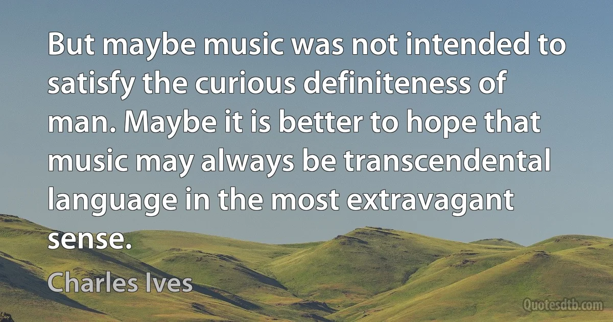 But maybe music was not intended to satisfy the curious definiteness of man. Maybe it is better to hope that music may always be transcendental language in the most extravagant sense. (Charles Ives)