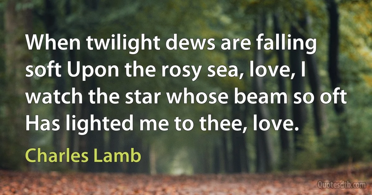 When twilight dews are falling soft Upon the rosy sea, love, I watch the star whose beam so oft Has lighted me to thee, love. (Charles Lamb)