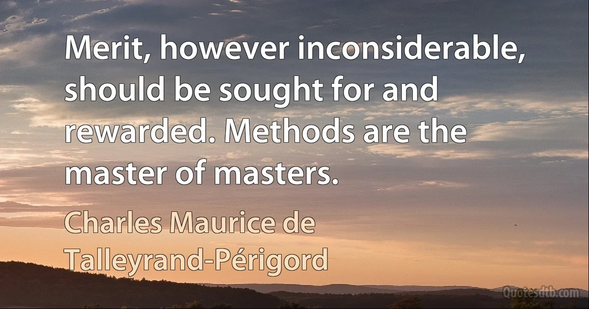 Merit, however inconsiderable, should be sought for and rewarded. Methods are the master of masters. (Charles Maurice de Talleyrand-Périgord)