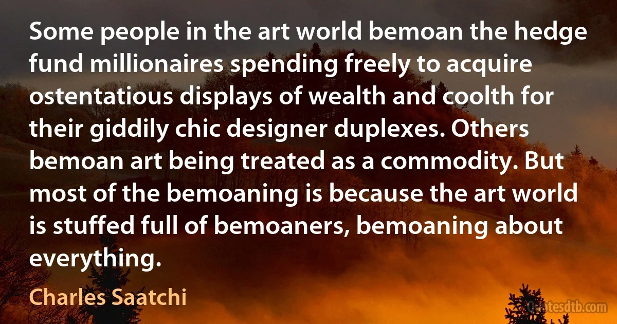 Some people in the art world bemoan the hedge fund millionaires spending freely to acquire ostentatious displays of wealth and coolth for their giddily chic designer duplexes. Others bemoan art being treated as a commodity. But most of the bemoaning is because the art world is stuffed full of bemoaners, bemoaning about everything. (Charles Saatchi)