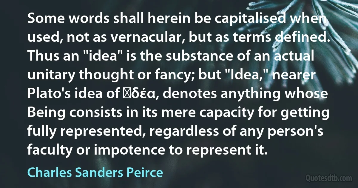 Some words shall herein be capitalised when used, not as vernacular, but as terms defined. Thus an "idea" is the substance of an actual unitary thought or fancy; but "Idea," nearer Plato's idea of ἰδέα, denotes anything whose Being consists in its mere capacity for getting fully represented, regardless of any person's faculty or impotence to represent it. (Charles Sanders Peirce)