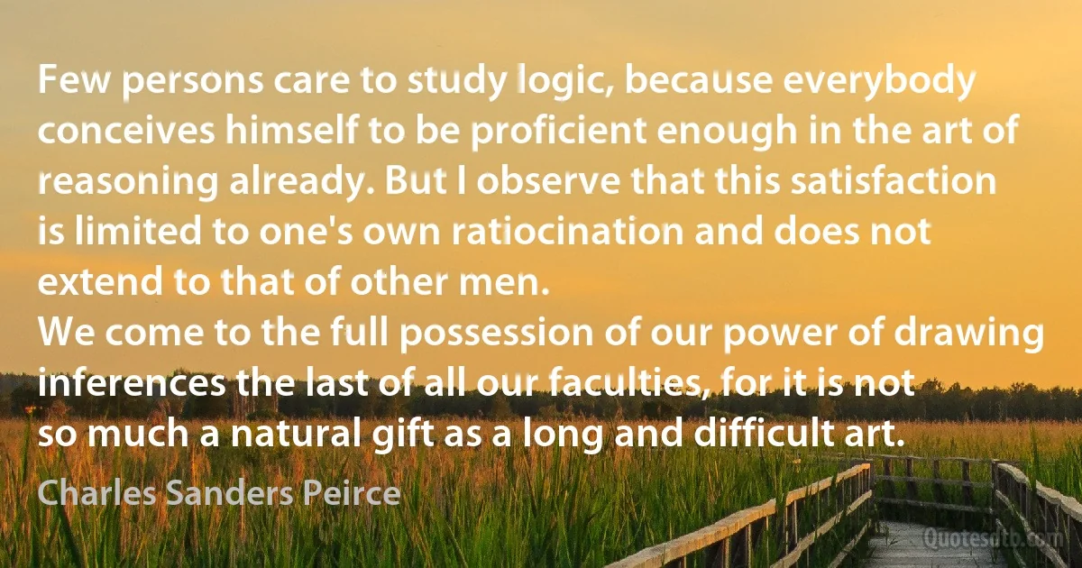 Few persons care to study logic, because everybody conceives himself to be proficient enough in the art of reasoning already. But I observe that this satisfaction is limited to one's own ratiocination and does not extend to that of other men.
We come to the full possession of our power of drawing inferences the last of all our faculties, for it is not so much a natural gift as a long and difficult art. (Charles Sanders Peirce)