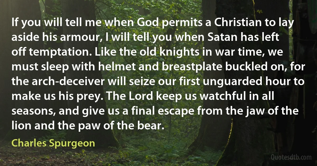 If you will tell me when God permits a Christian to lay aside his armour, I will tell you when Satan has left off temptation. Like the old knights in war time, we must sleep with helmet and breastplate buckled on, for the arch-deceiver will seize our first unguarded hour to make us his prey. The Lord keep us watchful in all seasons, and give us a final escape from the jaw of the lion and the paw of the bear. (Charles Spurgeon)