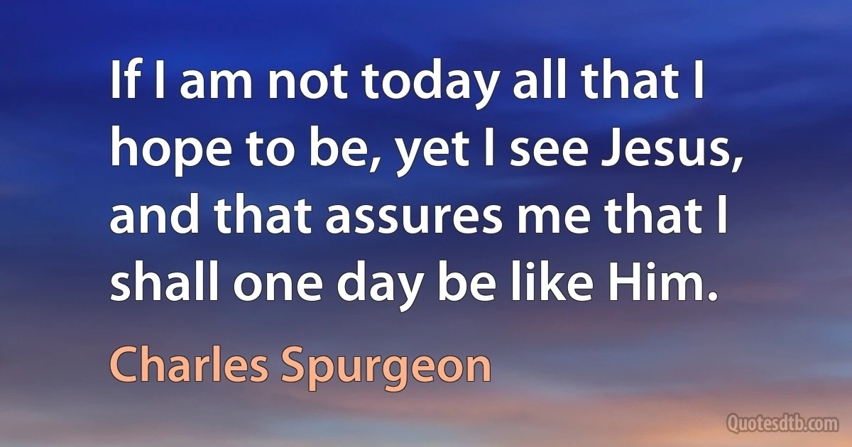 If I am not today all that I hope to be, yet I see Jesus, and that assures me that I shall one day be like Him. (Charles Spurgeon)